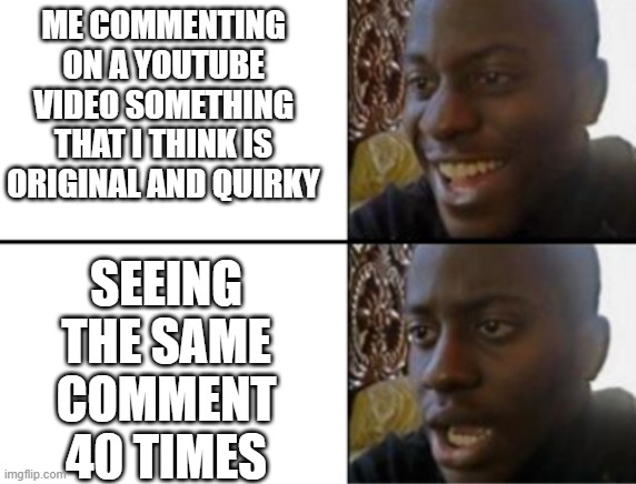 Oh yeah! Oh no... | ME COMMENTING ON A YOUTUBE VIDEO SOMETHING THAT I THINK IS ORIGINAL AND QUIRKY; SEEING THE SAME COMMENT 40 TIMES | image tagged in oh yeah oh no,i'm 15 so don't try it,who reads these | made w/ Imgflip meme maker