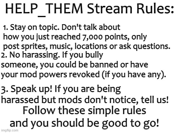 HELP_THEM Stream | HELP_THEM Stream Rules:; 1. Stay on topic. Don't talk about how you just reached 7,000 points, only post sprites, music, locations or ask questions. 2. No harassing. If you bully someone, you could be banned or have your mod powers revoked (if you have any). 3. Speak up! If you are being harassed but mods don't notice, tell us! Follow these simple rules and you should be good to go! | image tagged in blank white template | made w/ Imgflip meme maker