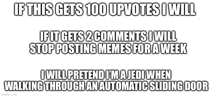 I will keep my promise | IF THIS GETS 100 UPVOTES I WILL; IF IT GETS 2 COMMENTS I WILL STOP POSTING MEMES FOR A WEEK; I WILL PRETEND I’M A JEDI WHEN WALKING THROUGH AN AUTOMATIC SLIDING DOOR | image tagged in en blanco | made w/ Imgflip meme maker