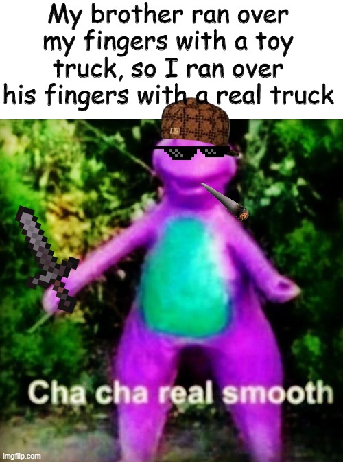 Go on and Cha Cha | My brother ran over my fingers with a toy truck, so I ran over his fingers with a real truck | image tagged in blank white template,cha cha real smooth | made w/ Imgflip meme maker
