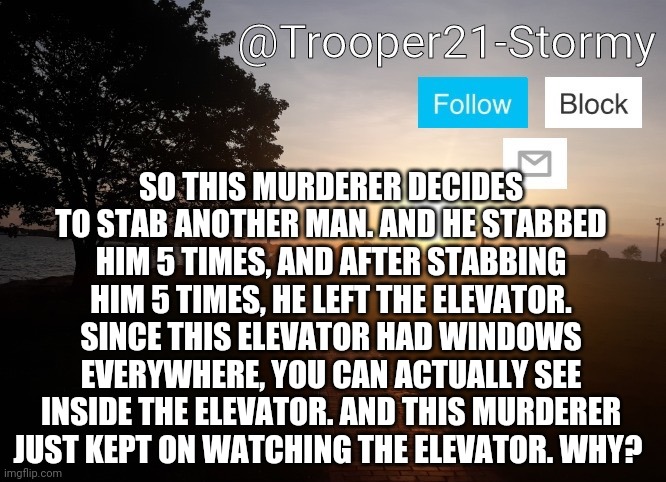 R you a psychopath? | SO THIS MURDERER DECIDES TO STAB ANOTHER MAN. AND HE STABBED HIM 5 TIMES, AND AFTER STABBING HIM 5 TIMES, HE LEFT THE ELEVATOR. SINCE THIS ELEVATOR HAD WINDOWS EVERYWHERE, YOU CAN ACTUALLY SEE INSIDE THE ELEVATOR. AND THIS MURDERER JUST KEPT ON WATCHING THE ELEVATOR. WHY? | image tagged in trooper21-stormy | made w/ Imgflip meme maker