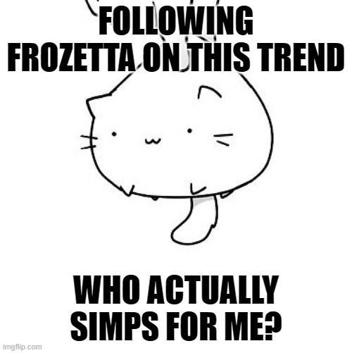 screech | FOLLOWING FROZETTA ON THIS TREND; WHO ACTUALLY SIMPS FOR ME? | image tagged in cat | made w/ Imgflip meme maker