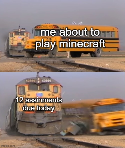 A train hitting a school bus | me about to play minecraft; 12 assinments due today | image tagged in a train hitting a school bus | made w/ Imgflip meme maker