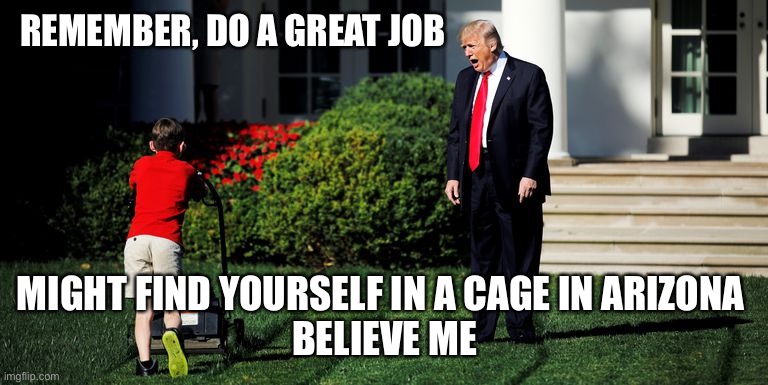 Trump encouraging the help | REMEMBER, DO A GREAT JOB; MIGHT FIND YOURSELF IN A CAGE IN ARIZONA 
BELIEVE ME | image tagged in trump-kid-mowing,trump,voter fraud,joe biden,winner,election 2020 | made w/ Imgflip meme maker