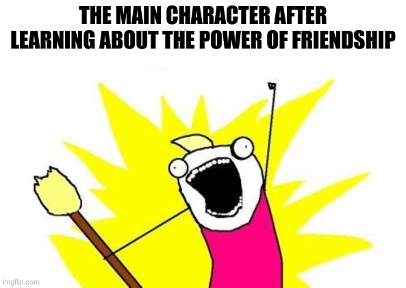 and through the power of bad internet i give you this | THE MAIN CHARACTER AFTER LEARNING ABOUT THE POWER OF FRIENDSHIP | image tagged in memes,x all the y | made w/ Imgflip meme maker