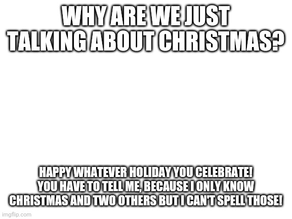 Happy holidays! From CAKE08 | WHY ARE WE JUST TALKING ABOUT CHRISTMAS? HAPPY WHATEVER HOLIDAY YOU CELEBRATE! YOU HAVE TO TELL ME, BECAUSE I ONLY KNOW CHRISTMAS AND TWO OTHERS BUT I CAN'T SPELL THOSE! | image tagged in blank white template | made w/ Imgflip meme maker