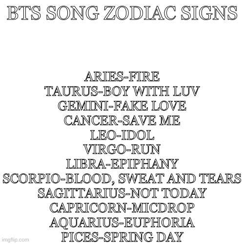 BTS SONG ZODIAC | ARIES-FIRE
TAURUS-BOY WITH LUV
GEMINI-FAKE LOVE
CANCER-SAVE ME
LEO-IDOL
VIRGO-RUN
LIBRA-EPIPHANY
SCORPIO-BLOOD, SWEAT AND TEARS
SAGITTARIUS-NOT TODAY
CAPRICORN-MICDROP
AQUARIUS-EUPHORIA
PICES-SPRING DAY; BTS SONG ZODIAC SIGNS | image tagged in memes,blank transparent square | made w/ Imgflip meme maker