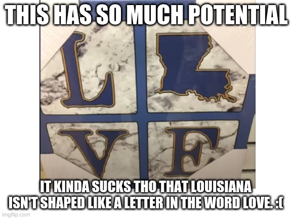 ladies and gents, I present...badabadabadabadabadabadabadabadabadabadabadabadaTHE PINNACLE OF HUMAN STUPIDITY | THIS HAS SO MUCH POTENTIAL; IT KINDA SUCKS THO THAT LOUISIANA
ISN'T SHAPED LIKE A LETTER IN THE WORD LOVE. :( | image tagged in e | made w/ Imgflip meme maker