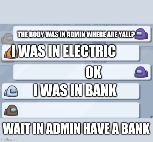 Among Us Chat | THE BODY WAS IN ADMIN WHERE ARE YALL? I WAS IN ELECTRIC; OK; I WAS IN BANK; WAIT IN ADMIN HAVE A BANK | image tagged in among us chat | made w/ Imgflip meme maker