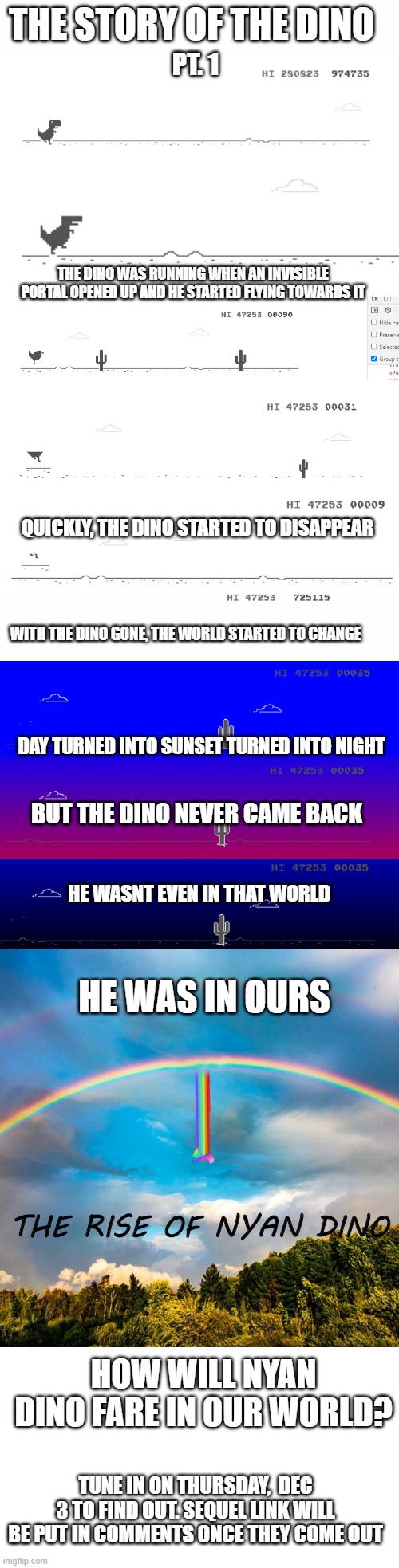 The story of the dino pt. 1 | THE STORY OF THE DINO; PT. 1; THE DINO WAS RUNNING WHEN AN INVISIBLE PORTAL OPENED UP AND HE STARTED FLYING TOWARDS IT; QUICKLY, THE DINO STARTED TO DISAPPEAR; WITH THE DINO GONE, THE WORLD STARTED TO CHANGE; DAY TURNED INTO SUNSET TURNED INTO NIGHT; BUT THE DINO NEVER CAME BACK; HE WASNT EVEN IN THAT WORLD; HE WAS IN OURS; THE RISE OF NYAN DINO; HOW WILL NYAN DINO FARE IN OUR WORLD? TUNE IN ON THURSDAY,  DEC 3 TO FIND OUT. SEQUEL LINK WILL BE PUT IN COMMENTS ONCE THEY COME OUT | image tagged in dino | made w/ Imgflip meme maker