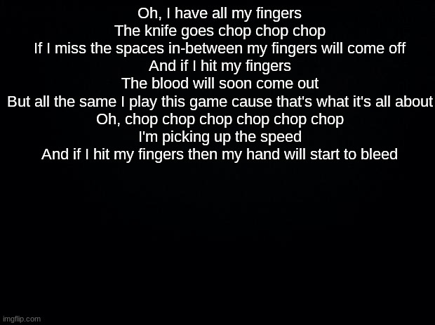 Black background | Oh, I have all my fingers
The knife goes chop chop chop
If I miss the spaces in-between my fingers will come off

And if I hit my fingers
The blood will soon come out
But all the same I play this game cause that's what it's all about

Oh, chop chop chop chop chop chop
I'm picking up the speed
And if I hit my fingers then my hand will start to bleed | image tagged in black background | made w/ Imgflip meme maker