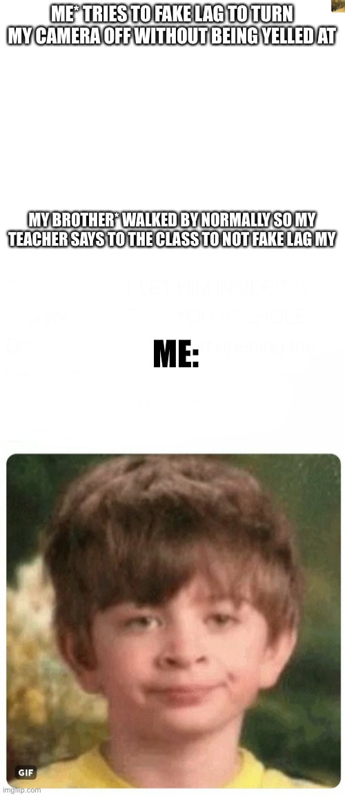 It actually happened today | ME* TRIES TO FAKE LAG TO TURN MY CAMERA OFF WITHOUT BEING YELLED AT; MY BROTHER* WALKED BY NORMALLY SO MY TEACHER SAYS TO THE CLASS TO NOT FAKE LAG MY; ME: | image tagged in blank white template,you should've listened to me | made w/ Imgflip meme maker