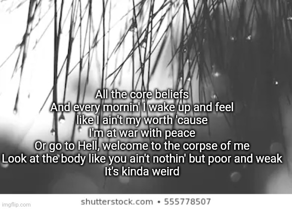 All the core beliefs
And every mornin' I wake up and feel like I ain't my worth 'cause I'm at war with peace
Or go to Hell, welcome to the corpse of me
Look at the body like you ain't nothin' but poor and weak
It's kinda weird | made w/ Imgflip meme maker