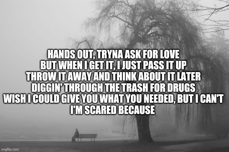 HANDS OUT, TRYNA ASK FOR LOVE
BUT WHEN I GET IT, I JUST PASS IT UP
THROW IT AWAY AND THINK ABOUT IT LATER
DIGGIN' THROUGH THE TRASH FOR DRUGS
WISH I COULD GIVE YOU WHAT YOU NEEDED, BUT I CAN'T
I'M SCARED BECAUSE | made w/ Imgflip meme maker