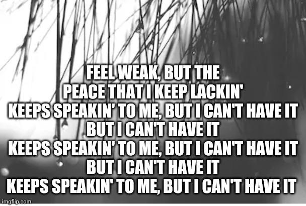 FEEL WEAK, BUT THE PEACE THAT I KEEP LACKIN'
KEEPS SPEAKIN' TO ME, BUT I CAN'T HAVE IT
BUT I CAN'T HAVE IT
KEEPS SPEAKIN' TO ME, BUT I CAN'T HAVE IT
BUT I CAN'T HAVE IT
KEEPS SPEAKIN' TO ME, BUT I CAN'T HAVE IT | made w/ Imgflip meme maker