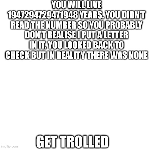 Lol | YOU WILL LIVE 1947294729471948 YEARS. YOU DIDN’T READ THE NUMBER SO YOU PROBABLY DON’T REALISE I PUT A LETTER IN IT. YOU LOOKED BACK TO CHECK BUT IN REALITY THERE WAS NONE; GET TROLLED | image tagged in memes,blank transparent square | made w/ Imgflip meme maker