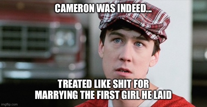 Cameron | CAMERON WAS INDEED... TREATED LIKE SHIT FOR MARRYING THE FIRST GIRL HE LAID | image tagged in ferris bueller,getting laid,marriage,virgin,virginity | made w/ Imgflip meme maker