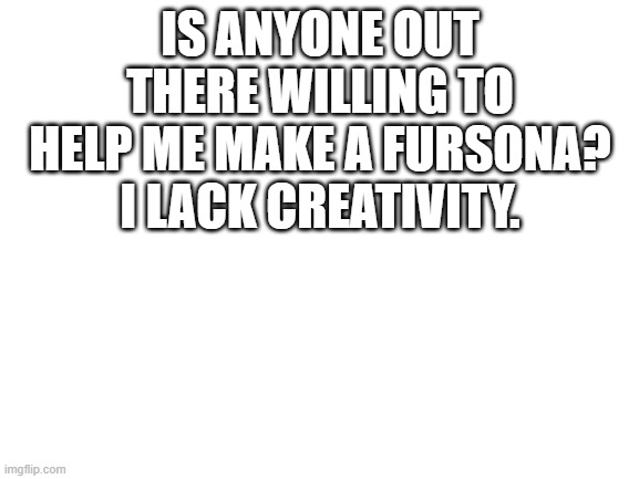 Blank White Template | IS ANYONE OUT THERE WILLING TO HELP ME MAKE A FURSONA? I LACK CREATIVITY. | image tagged in blank white template | made w/ Imgflip meme maker