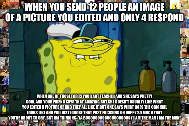 Don't You Squidward Meme | WHEN YOU SEND 12 PEOPLE AN IMAGE OF A PICTURE YOU EDITED AND ONLY 4 RESPOND; WHEN ONE OF THOSE FOR IS YOUR ART TEACHER AND SHE SAYS PRETTY COOL AND YOUR FRIEND SAYS THAT AMAZING BUT SHE DOESN'T USUALLY LIKE WHAT YOU EDITED A PICTURE OF AND THEY ALL LIKE IT BUT ONE SAYS WHAT DOES THE ORIGINAL LOOKS LIKE AND YOU JUST IGNORE THAT POST FOCUSING ON HAPPY SO MUCH THAT YOU'RE ABOUT TO CRY. BUT AM THINKING- YA BOOOOOOOOOOOOOOOOOOOY I AM THE MAN I AM THE MAN! | image tagged in memes,don't you squidward | made w/ Imgflip meme maker