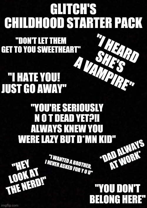 Nobody Ever Wanted Me ? | GLITCH'S CHILDHOOD STARTER PACK; "DON'T LET THEM GET TO YOU SWEETHEART"; "I HEARD SHE'S A VAMPIRE"; "I HATE YOU! JUST GO AWAY"; "YOU'RE SERIOUSLY N O T DEAD YET?!I ALWAYS KNEW YOU WERE LAZY BUT D*MN KID"; *DAD ALWAYS AT WORK*; "HEY LOOK AT THE NERD!"; "I WANTED A BROTHER, I NEVER ASKED FOR Y O U"; "YOU DON'T BELONG HERE" | image tagged in blank | made w/ Imgflip meme maker