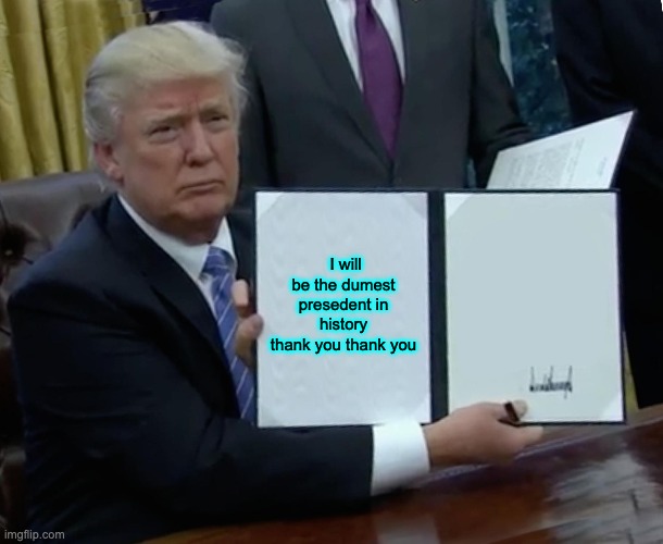 Trump Bill Signing Meme | I will be the dumest presedent in history thank you thank you | image tagged in memes,trump bill signing | made w/ Imgflip meme maker