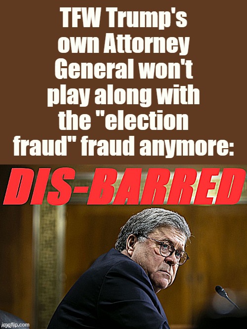 tl;dr time to pack it up, Trump | TFW Trump's own Attorney General won't play along with the "election fraud" fraud anymore: | image tagged in william barr disbarred,voter fraud,election fraud,2020 elections,election 2020,attorney general | made w/ Imgflip meme maker