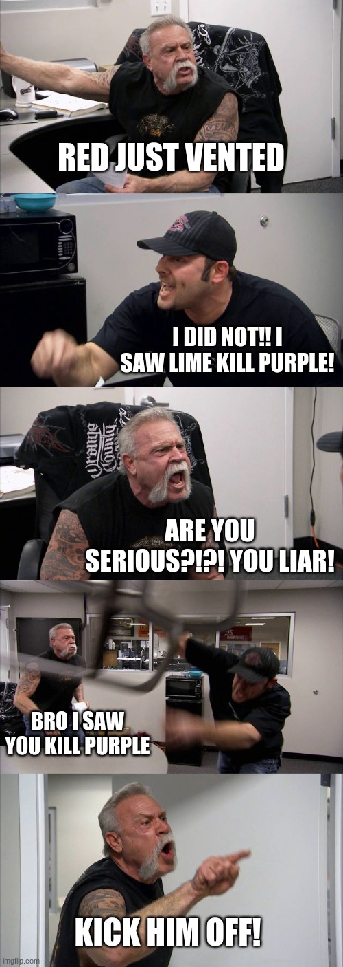 sus battle 2 | RED JUST VENTED; I DID NOT!! I SAW LIME KILL PURPLE! ARE YOU SERIOUS?!?! YOU LIAR! BRO I SAW YOU KILL PURPLE; KICK HIM OFF! | image tagged in memes,american chopper argument | made w/ Imgflip meme maker