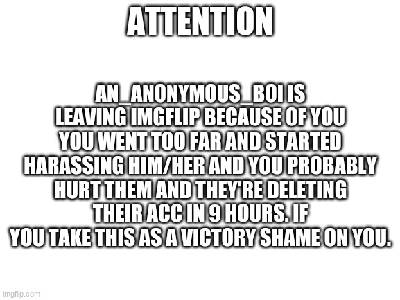 Why would you go this far | AN_ANONYMOUS_BOI IS LEAVING IMGFLIP BECAUSE OF YOU YOU WENT TOO FAR AND STARTED HARASSING HIM/HER AND YOU PROBABLY HURT THEM AND THEY'RE DELETING THEIR ACC IN 9 HOURS. IF YOU TAKE THIS AS A VICTORY SHAME ON YOU. ATTENTION | image tagged in blank white template | made w/ Imgflip meme maker