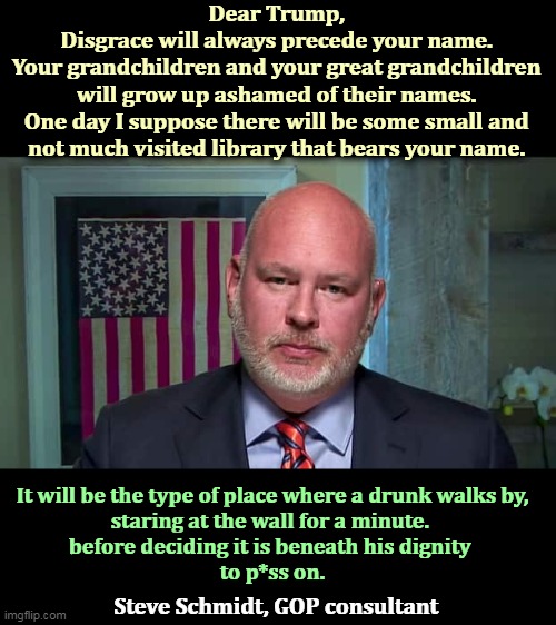 Another life-long Republican. | Dear Trump, 
Disgrace will always precede your name. 
Your grandchildren and your great grandchildren 
will grow up ashamed of their names. 
One day I suppose there will be some small and 
not much visited library that bears your name. It will be the type of place where a drunk walks by, 
staring at the wall for a minute. 
before deciding it is beneath his dignity 
to p*ss on. Steve Schmidt, GOP consultant | image tagged in trump,name,disgrace,library,drunk | made w/ Imgflip meme maker
