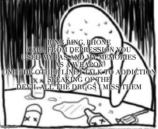 overconfident alchoholic | RING RING, PHONE CALL FROM DEPRESSION YOU USED MY PAS AND MY MEMORIES AS A WEAPON
ONE THE OTHER LINE I TALK TO ADDICTION
SPEAKING OF THE DEVIL ALL THE DRUGS I MISS THEM | made w/ Imgflip meme maker