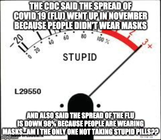 Stuck on stupid. | THE CDC SAID THE SPREAD OF COVID 19 (FLU) WENT UP IN NOVEMBER BECAUSE PEOPLE DIDN'T WEAR MASKS; AND ALSO SAID THE SPREAD OF THE FLU IS DOWN 98% BECAUSE PEOPLE ARE WEARING MASKS...AM I THE ONLY ONE NOT TAKING STUPID PILLS?? | image tagged in stuck on stupid | made w/ Imgflip meme maker