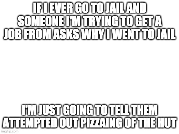 I swear this is wut Imma say | IF I EVER GO TO JAIL AND SOMEONE I'M TRYING TO GET A JOB FROM ASKS WHY I WENT TO JAIL; I'M JUST GOING TO TELL THEM ATTEMPTED OUT PIZZAING OF THE HUT | image tagged in blank white template | made w/ Imgflip meme maker