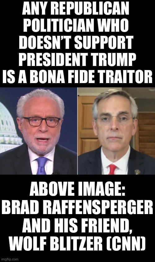 Any Republican politician who doesn’t support President Trump, is a bona fide traitor! 4EVR Trumpism! | ANY REPUBLICAN 
POLITICIAN WHO 
DOESN’T SUPPORT 
PRESIDENT TRUMP
IS A BONA FIDE TRAITOR; ABOVE IMAGE:
BRAD RAFFENSPERGER
AND HIS FRIEND,
WOLF BLITZER (CNN) | image tagged in president trump,donald trump,election 2020,election fraud,voter fraud,government corruption | made w/ Imgflip meme maker