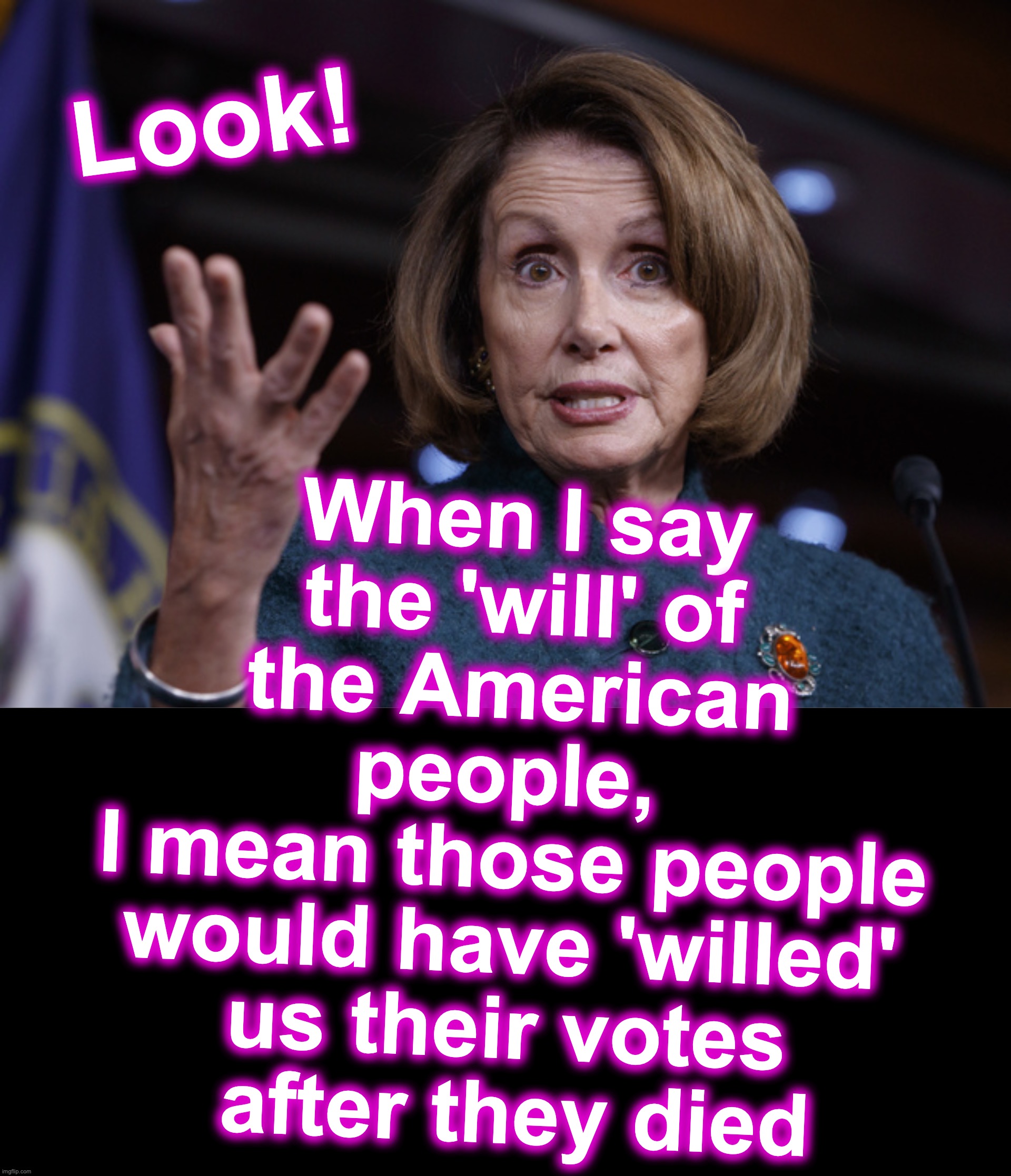 [warning: where-there's-a-will-there's-a-vote satire] | When I say the 'will' of the American people, 
I mean those people would have 'willed' us their votes
 after they died; Look! | image tagged in good old nancy pelosi,will,votes,fraud | made w/ Imgflip meme maker