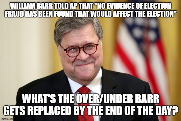 William Barr | WILLIAM BARR TOLD AP THAT "NO EVIDENCE OF ELECTION FRAUD HAS BEEN FOUND THAT WOULD AFFECT THE ELECTION"; WHAT'S THE OVER/UNDER BARR GETS REPLACED BY THE END OF THE DAY? | image tagged in william barr | made w/ Imgflip meme maker
