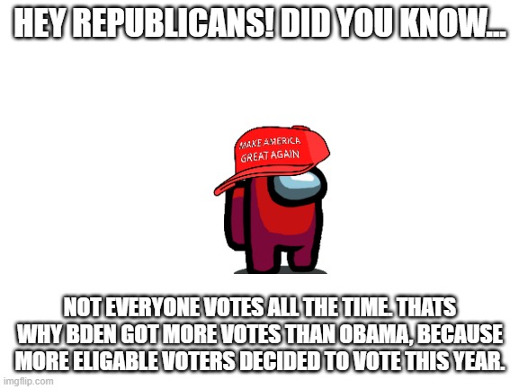 Are you listening, Republicans? | HEY REPUBLICANS! DID YOU KNOW... NOT EVERYONE VOTES ALL THE TIME. THATS WHY BDEN GOT MORE VOTES THAN OBAMA, BECAUSE MORE ELIGABLE VOTERS DECIDED TO VOTE THIS YEAR. | image tagged in blank white template,republicans,trump,election 2020,voter fraud | made w/ Imgflip meme maker