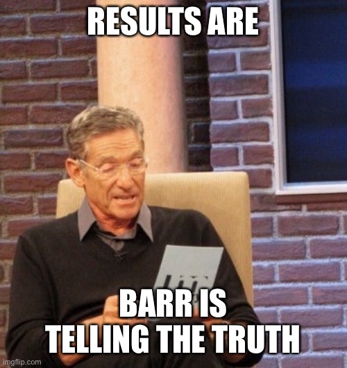 Results | RESULTS ARE BARR IS TELLING THE TRUTH | image tagged in results | made w/ Imgflip meme maker