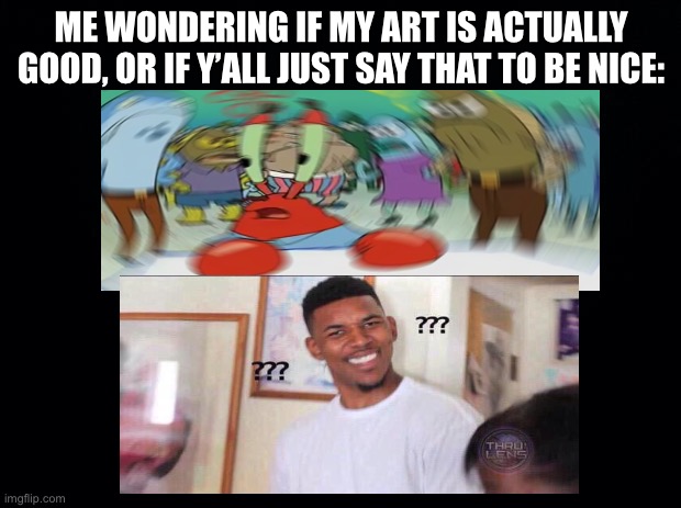 Black background | ME WONDERING IF MY ART IS ACTUALLY GOOD, OR IF Y’ALL JUST SAY THAT TO BE NICE: | image tagged in black background | made w/ Imgflip meme maker