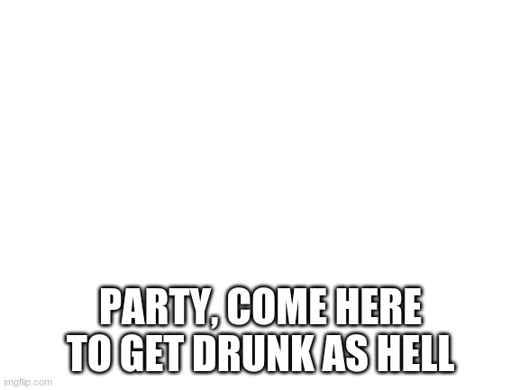 Blank White Template | PARTY, COME HERE TO GET DRUNK AS HELL | image tagged in blank white template | made w/ Imgflip meme maker