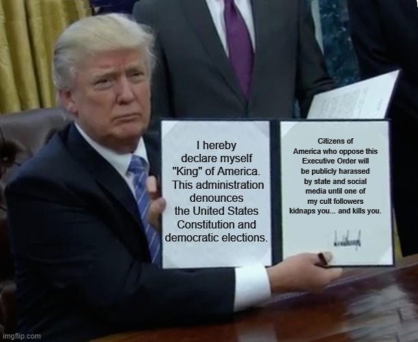 King Trump Executive Order | I hereby declare myself "King" of America.  This administration denounces the United States Constitution and democratic elections. Citizens of America who oppose this Executive Order will be publicly harassed by state and social media until one of my cult followers kidnaps you... and kills you. | image tagged in memes,trump bill signing | made w/ Imgflip meme maker