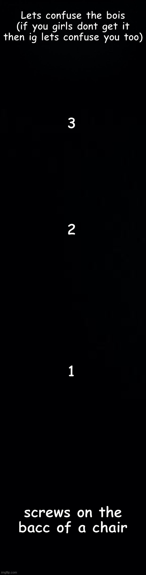 Lets confuse the bois
(if you girls dont get it then ig lets confuse you too); 3; 2; 1; screws on the bacc of a chair | image tagged in black background | made w/ Imgflip meme maker
