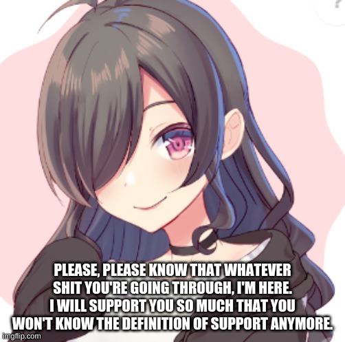 THIS IS FOR EVERYONE | PLEASE, PLEASE KNOW THAT WHATEVER SHIT YOU'RE GOING THROUGH, I'M HERE. I WILL SUPPORT YOU SO MUCH THAT YOU WON'T KNOW THE DEFINITION OF SUPPORT ANYMORE. | made w/ Imgflip meme maker
