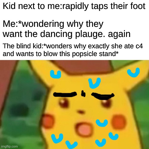 ???? | Kid next to me:rapidly taps their foot; Me:*wondering why they want the dancing plauge. again; The blind kid:*wonders why exactly she ate c4
and wants to blow this popsicle stand* | image tagged in memes,surprised pikachu | made w/ Imgflip meme maker