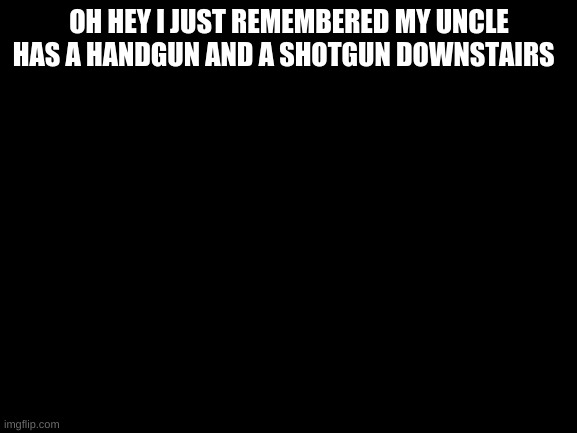 seems much easier than a knife, does it not? | OH HEY I JUST REMEMBERED MY UNCLE HAS A HANDGUN AND A SHOTGUN DOWNSTAIRS | image tagged in blank white template | made w/ Imgflip meme maker