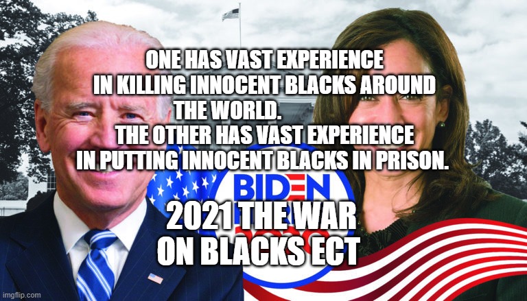 Joe Biden/Kamala Harris 2020 | ONE HAS VAST EXPERIENCE IN KILLING INNOCENT BLACKS AROUND THE WORLD.                   THE OTHER HAS VAST EXPERIENCE IN PUTTING INNOCENT BLACKS IN PRISON. 2021 THE WAR ON BLACKS ECT | image tagged in joe biden/kamala harris 2020 | made w/ Imgflip meme maker