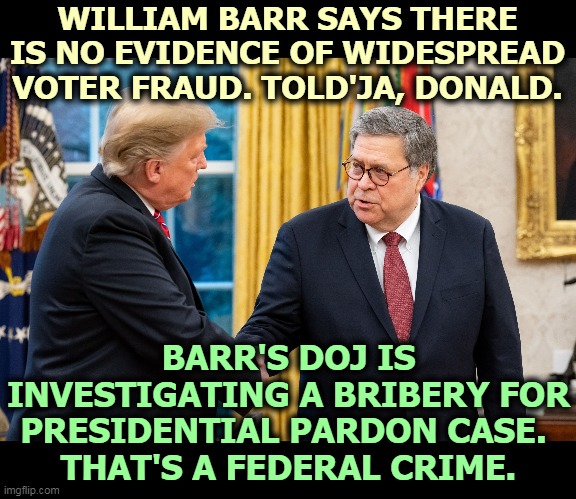 Barr calls bullsh*t on Trump's voter fraud lies. And somebody offered money for a presidential pardon. That's bad. | WILLIAM BARR SAYS THERE IS NO EVIDENCE OF WIDESPREAD VOTER FRAUD. TOLD'JA, DONALD. BARR'S DOJ IS INVESTIGATING A BRIBERY FOR PRESIDENTIAL PARDON CASE. 
THAT'S A FEDERAL CRIME. | image tagged in trump and barr,voter fraud,lies,bribery,pardon | made w/ Imgflip meme maker