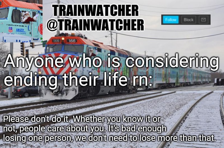 Trainwatcher Announcement 7 | Anyone who is considering ending their life rn:; Please don't do it. Whether you know it or not, people care about you. It's bad enough losing one person, we don't need to lose more than that. | image tagged in trainwatcher announcement 7 | made w/ Imgflip meme maker