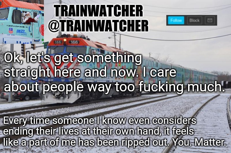 Trainwatcher Announcement 7 | Ok, let's get something straight here and now. I care about people way too fucking much. Every time someone I know even considers ending their lives at their own hand, it feels like a part of me has been ripped out. You. Matter. | image tagged in trainwatcher announcement 7 | made w/ Imgflip meme maker