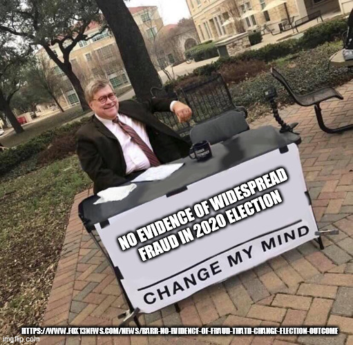 https://www.fox13news.com/news/barr-no-evidence-of-fraud-thatd-change-election-outcome | NO EVIDENCE OF WIDESPREAD FRAUD IN 2020 ELECTION; HTTPS://WWW.FOX13NEWS.COM/NEWS/BARR-NO-EVIDENCE-OF-FRAUD-THATD-CHANGE-ELECTION-OUTCOME | image tagged in bill barr cmm | made w/ Imgflip meme maker