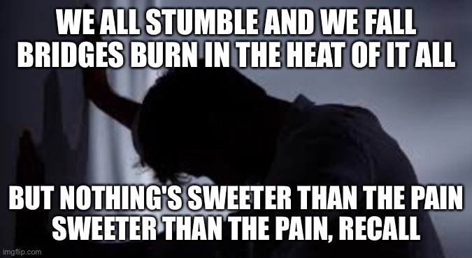 WE ALL STUMBLE AND WE FALL
BRIDGES BURN IN THE HEAT OF IT ALL; BUT NOTHING'S SWEETER THAN THE PAIN
SWEETER THAN THE PAIN, RECALL | image tagged in depression | made w/ Imgflip meme maker